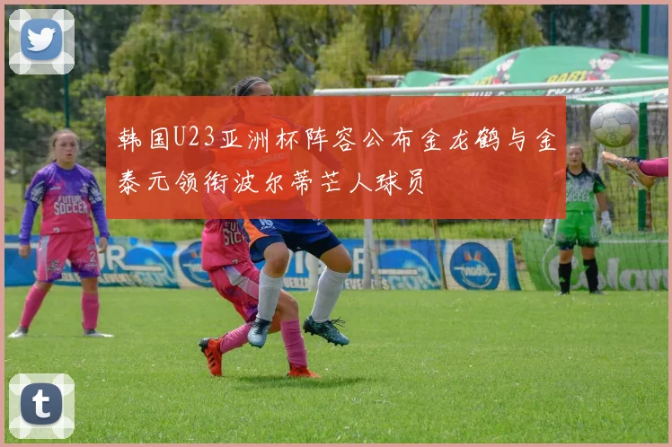 韩国U23亚洲杯阵容公布金龙鹤与金泰元领衔波尔蒂芒人球员