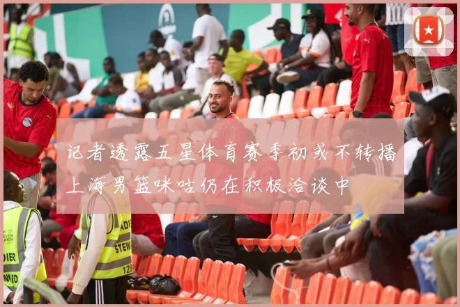记者透露五星体育赛季初或不转播上海男篮咪咕仍在积极洽谈中
