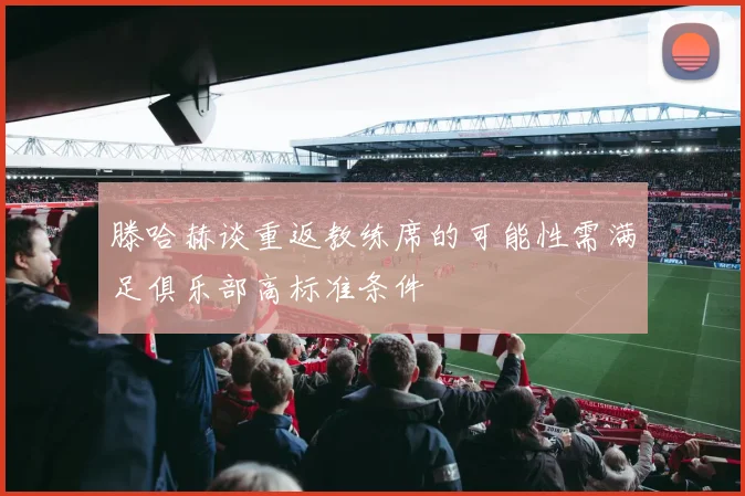 滕哈赫谈重返教练席的可能性需满足俱乐部高标准条件