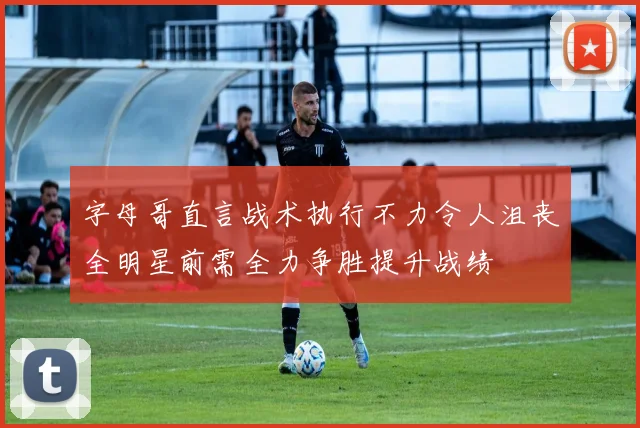 字母哥直言战术执行不力令人沮丧全明星前需全力争胜提升战绩
