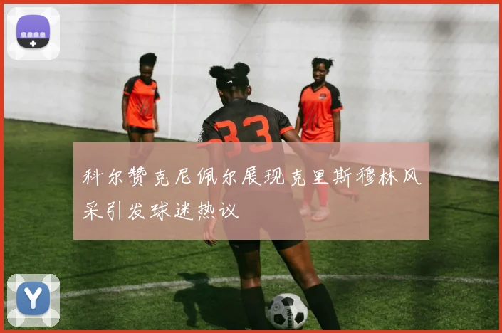 科尔赞克尼佩尔展现克里斯穆林风采引发球迷热议