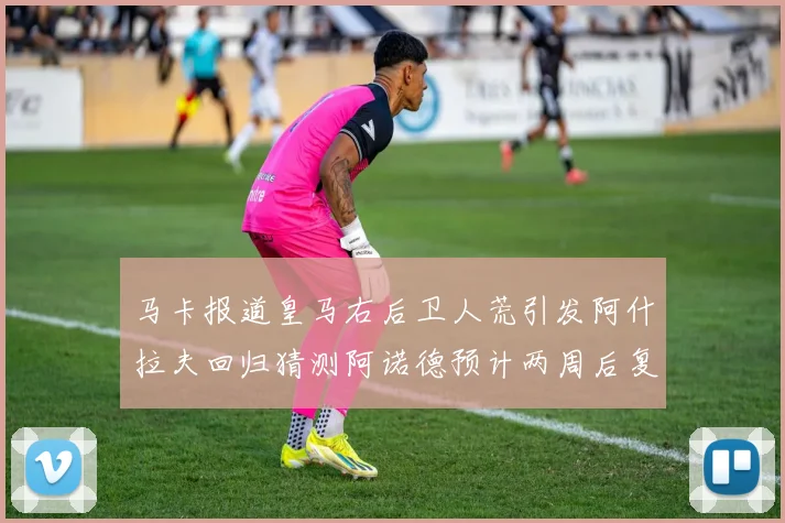马卡报道皇马右后卫人荒引发阿什拉夫回归猜测阿诺德预计两周后复出