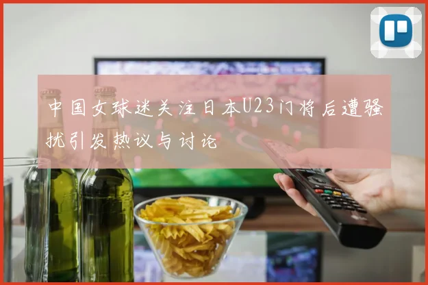 中国女球迷关注日本U23门将后遭骚扰引发热议与讨论