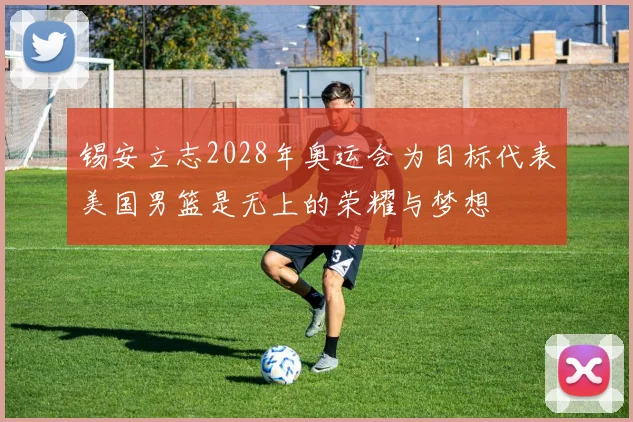 锡安立志2028年奥运会为目标代表美国男篮是无上的荣耀与梦想