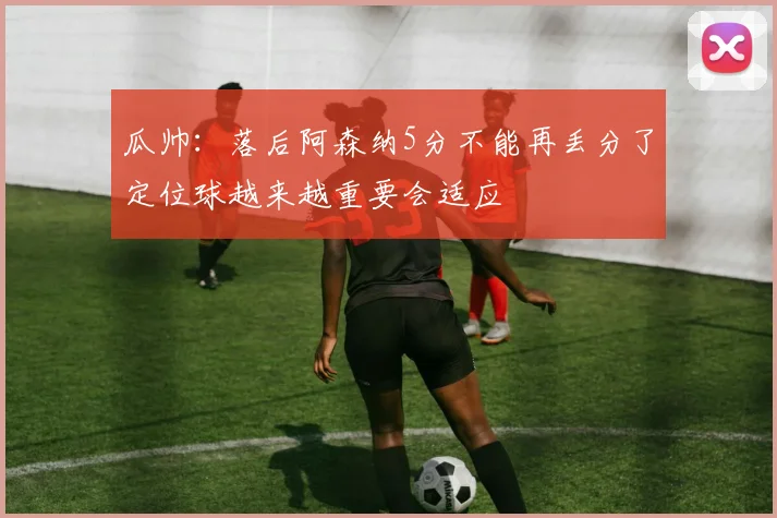 瓜帅：落后阿森纳5分不能再丢分了定位球越来越重要会适应
