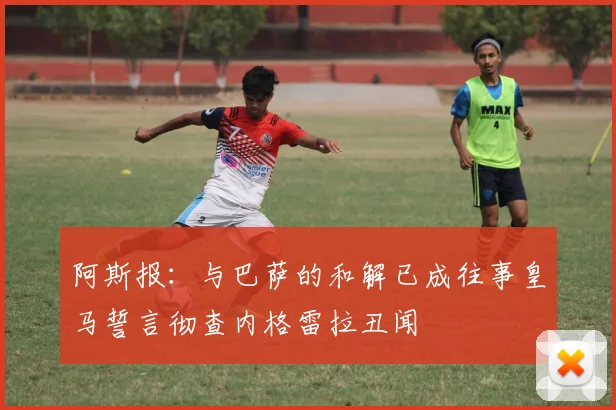 阿斯报：与巴萨的和解已成往事皇马誓言彻查内格雷拉丑闻