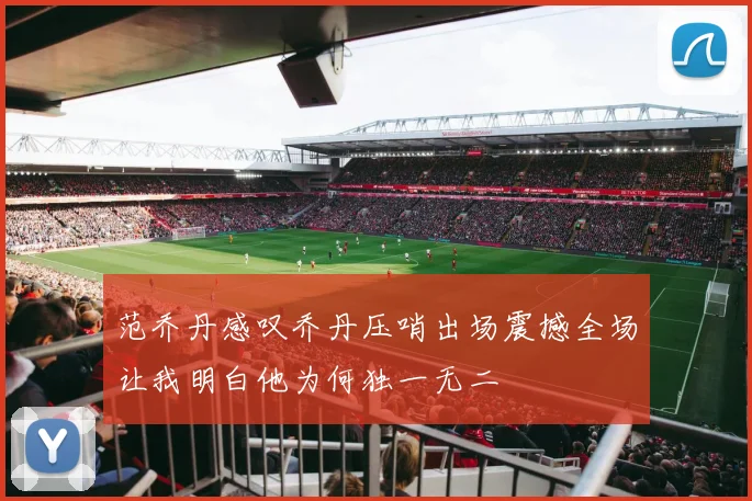 范乔丹感叹乔丹压哨出场震撼全场让我明白他为何独一无二