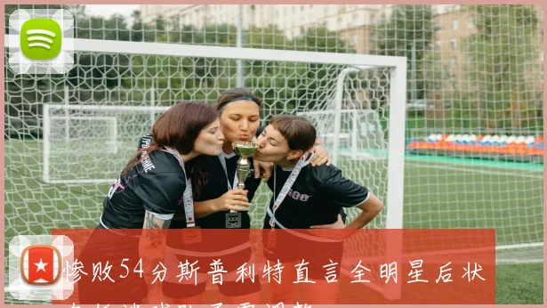 惨败54分斯普利特直言全明星后状态低迷球队亟需调整