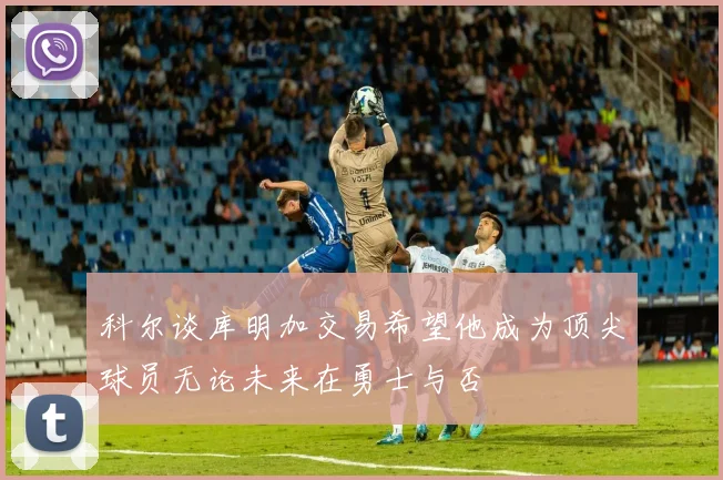 科尔谈库明加交易希望他成为顶尖球员无论未来在勇士与否