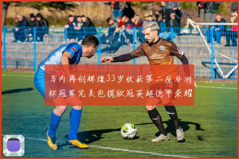 马内再创辉煌33岁收获第二座非洲杯冠军完美包揽欧冠英超德甲荣耀