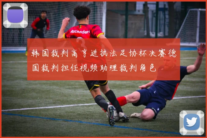 韩国裁判高亨进执法足协杯决赛德国裁判担任视频助理裁判角色