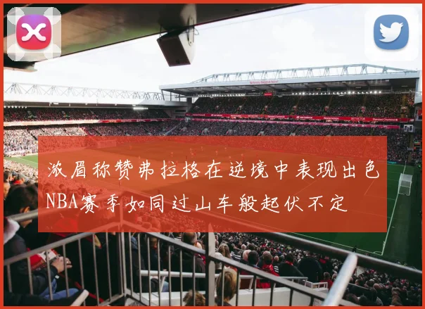 浓眉称赞弗拉格在逆境中表现出色NBA赛季如同过山车般起伏不定