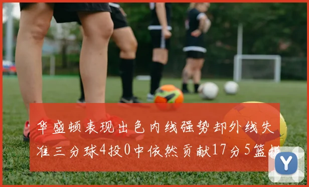 华盛顿表现出色内线强势却外线失准三分球4投0中依然贡献17分5篮板4盖帽
