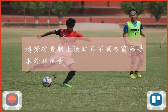 梅努对曼联出场时间不满冬窗或寻求外租机会