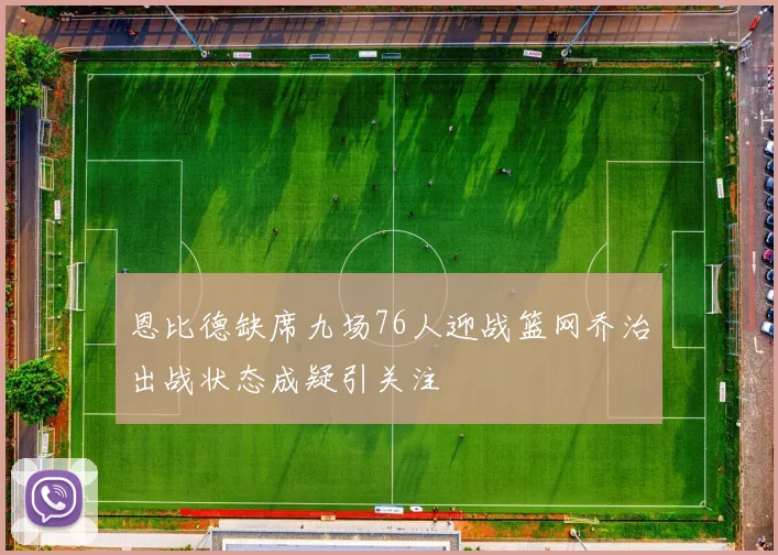 恩比德缺席九场76人迎战篮网乔治出战状态成疑引关注