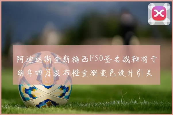 阿迪达斯全新梅西F50签名战靴将于明年四月发布橙金渐变色设计引关注