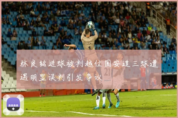 林良铭进球被判越位国安追三球遭遇明显误判引发争议