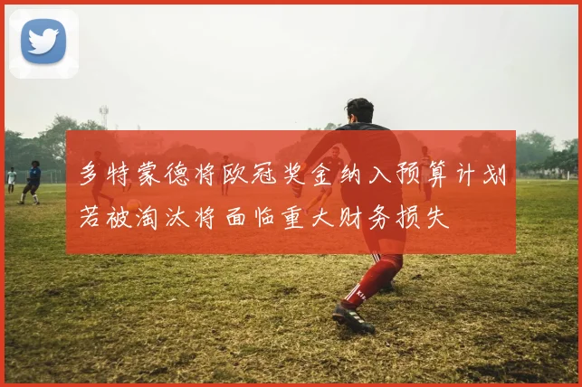 多特蒙德将欧冠奖金纳入预算计划若被淘汰将面临重大财务损失