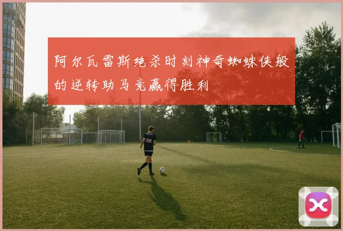 阿尔瓦雷斯绝杀时刻神奇蜘蛛侠般的逆转助马竞赢得胜利