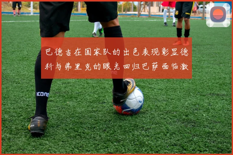 巴德吉在国家队的出色表现彰显德科与弗里克的眼光回归巴萨面临激烈竞争挑战