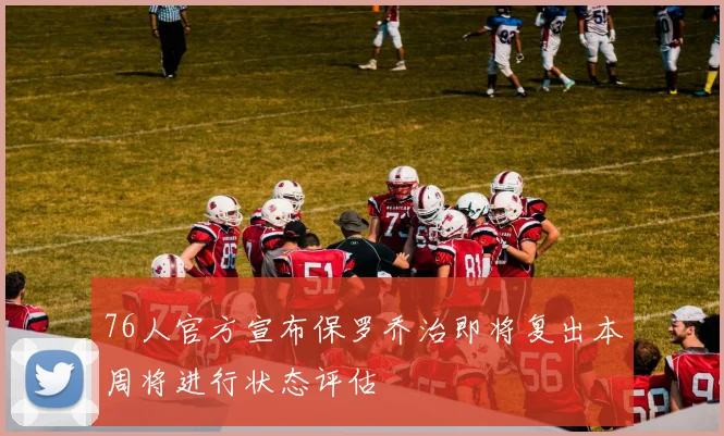 76人官方宣布保罗乔治即将复出本周将进行状态评估