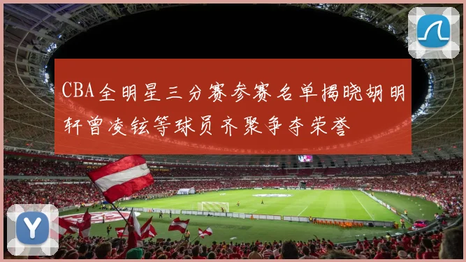 CBA全明星三分赛参赛名单揭晓胡明轩曾凌铉等球员齐聚争夺荣誉