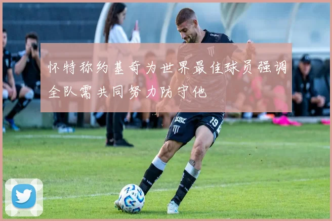 怀特称约基奇为世界最佳球员强调全队需共同努力防守他