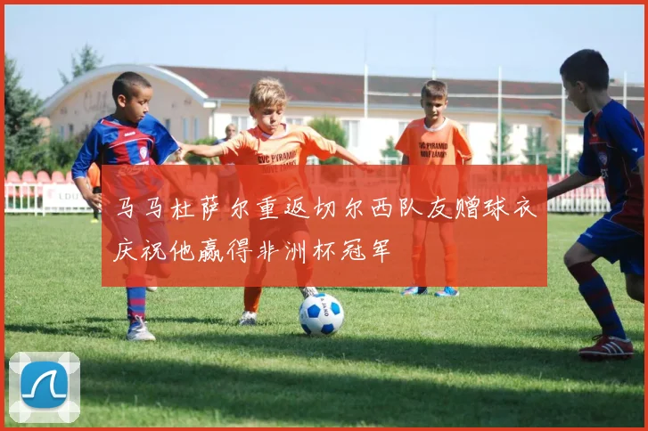 马马杜萨尔重返切尔西队友赠球衣庆祝他赢得非洲杯冠军