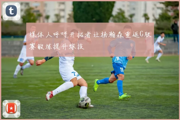 媒体人呼吁开拓者让杨瀚森重返G联赛锻炼提升球技