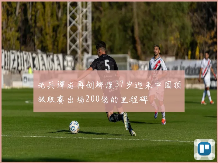 老兵谭龙再创辉煌37岁迎来中国顶级联赛出场200场的里程碑