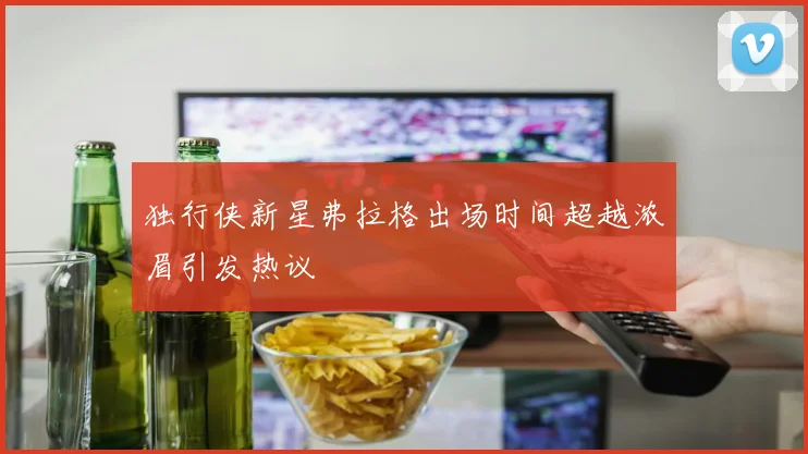 独行侠新星弗拉格出场时间超越浓眉引发热议