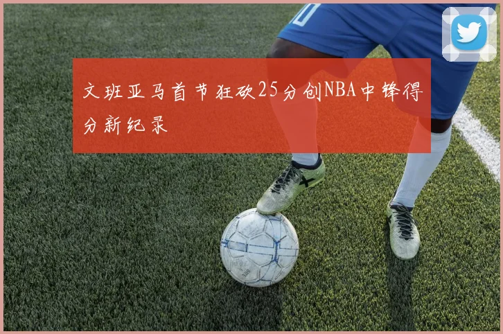 文班亚马首节狂砍25分创NBA中锋得分新纪录