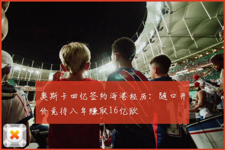 奥斯卡回忆签约海港经历：随口开价竟待八年赚取16亿欧