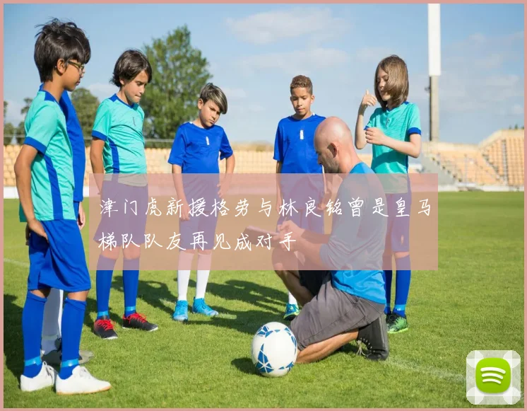 津门虎新援格劳与林良铭曾是皇马梯队队友再见成对手