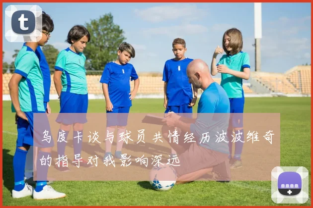 乌度卡谈与球员共情经历波波维奇的指导对我影响深远