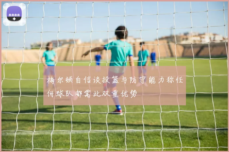 梅尔顿自信谈投篮与防守能力称任何球队都需此双重优势