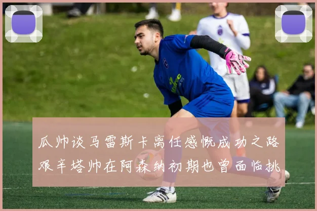瓜帅谈马雷斯卡离任感慨成功之路艰辛塔帅在阿森纳初期也曾面临挑战