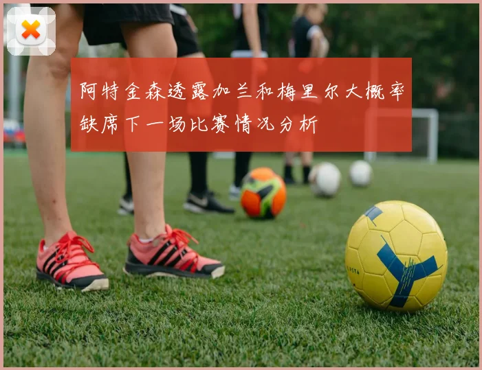 阿特金森透露加兰和梅里尔大概率缺席下一场比赛情况分析
