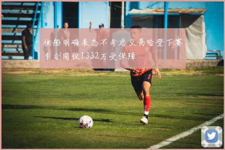 快船明确表态不考虑交易哈登下赛季合同仅1332万受保障