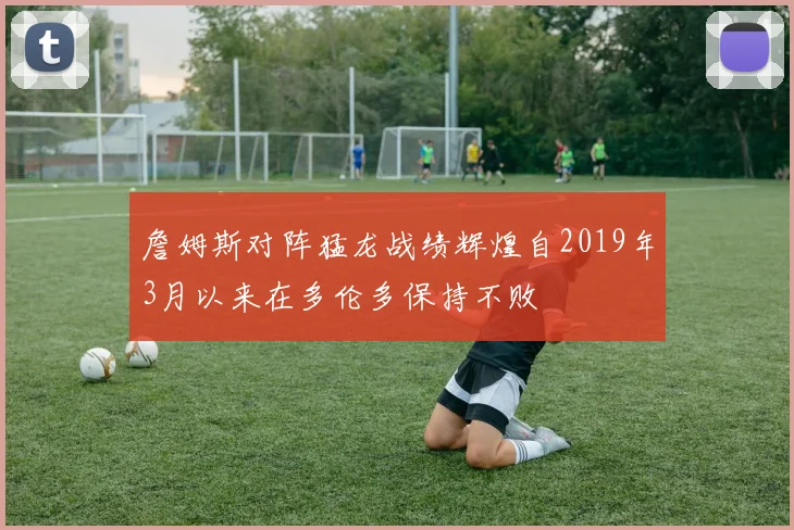 詹姆斯对阵猛龙战绩辉煌自2019年3月以来在多伦多保持不败