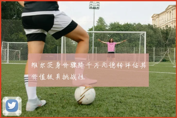 维尔茨身价骤降千万元德转评估其价值极具挑战性