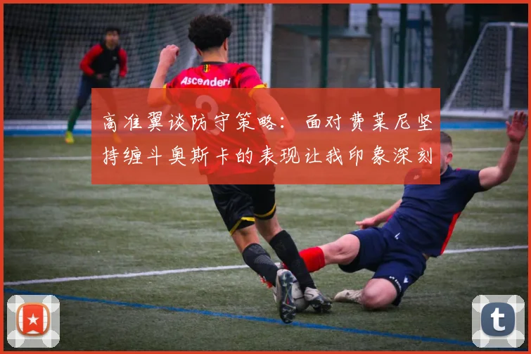 高准翼谈防守策略：面对费莱尼坚持缠斗奥斯卡的表现让我印象深刻
