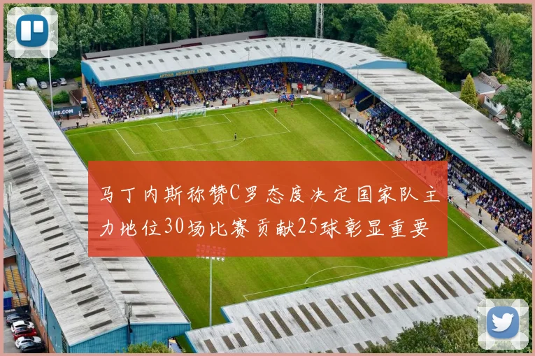 马丁内斯称赞C罗态度决定国家队主力地位30场比赛贡献25球彰显重要性