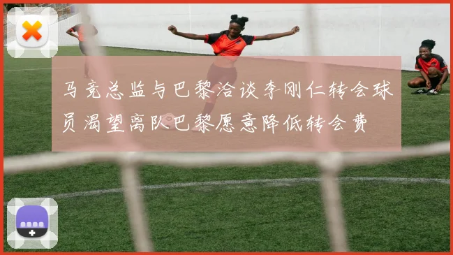 马竞总监与巴黎洽谈李刚仁转会球员渴望离队巴黎愿意降低转会费