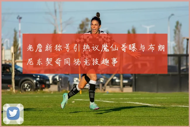 老詹新称号引热议魔仙哥曝与布朗尼东契奇同场竞技趣事