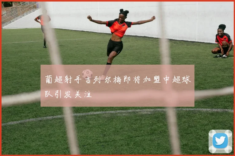 葡超射手吉列尔梅即将加盟中超球队引发关注
