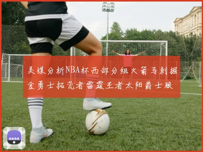 美媒分析NBA杯西部分组火箭马刺掘金勇士拓荒者雷霆王者太阳爵士狼队