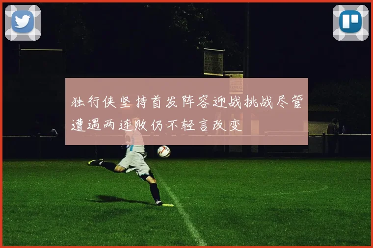 独行侠坚持首发阵容迎战挑战尽管遭遇两连败仍不轻言改变
