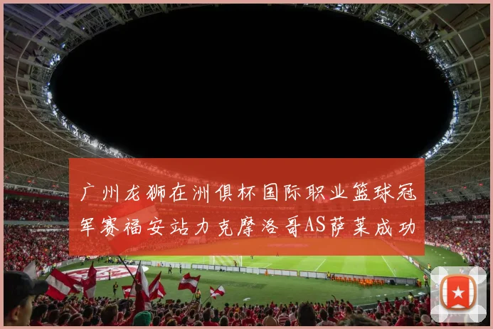 广州龙狮在洲俱杯国际职业篮球冠军赛福安站力克摩洛哥AS萨莱成功晋级