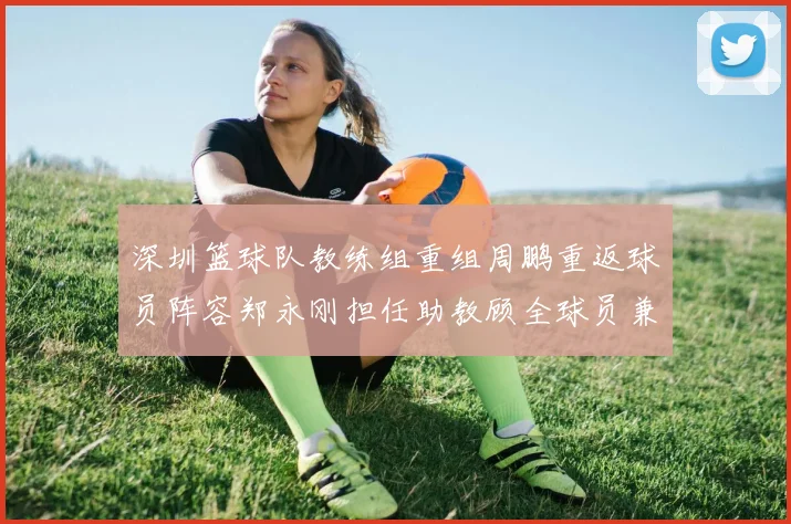 深圳篮球队教练组重组周鹏重返球员阵容郑永刚担任助教顾全球员兼任助教